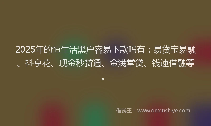 2025年的恒生活黑户容易下款吗有：易贷宝易融、抖享花、现金秒贷通、金满堂贷、钱速借融等。