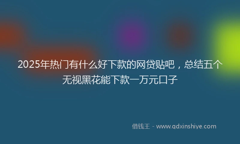 2025年热门有什么好下款的网贷贴吧，总结五个无视黑花能下款一万元口子