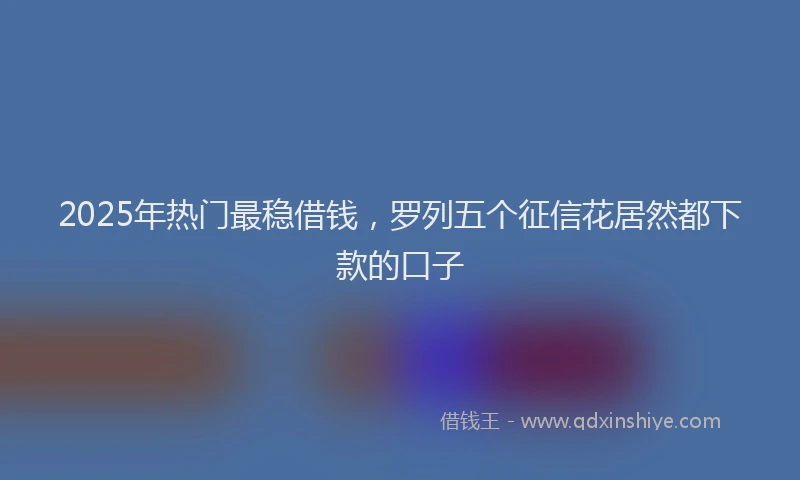2025年热门最稳借钱，罗列五个征信花居然都下款的口子