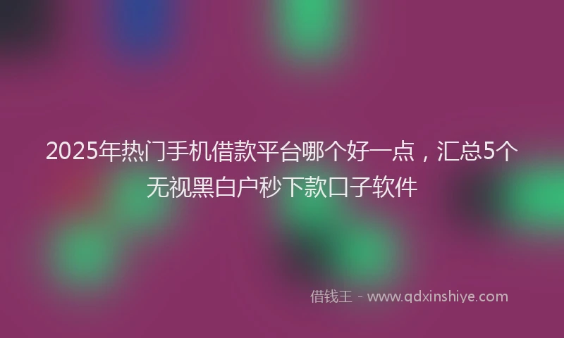 2025年热门手机借款平台哪个好一点，汇总5个无视黑白户秒下款口子软件