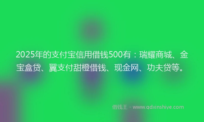 2025年的支付宝信用借钱500有：瑞耀商城、金宝盒贷、翼支付甜橙借钱、现金网、功夫贷等。