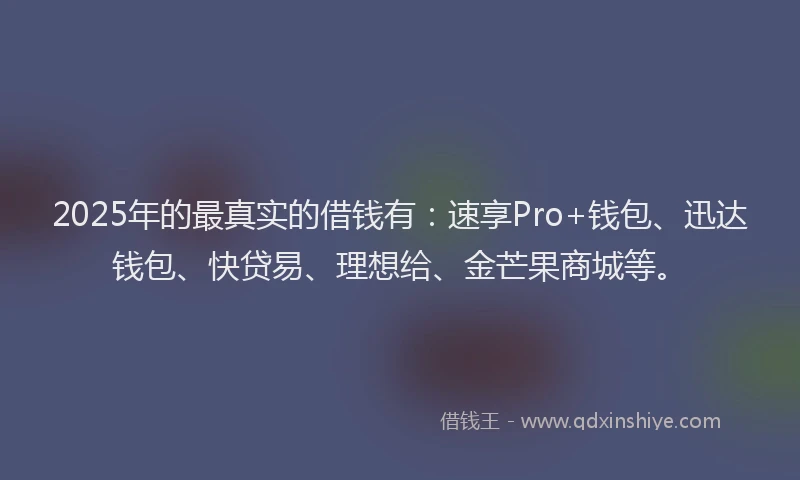 2025年的最真实的借钱有：速享Pro+钱包、迅达钱包、快贷易、理想给、金芒果商城等。