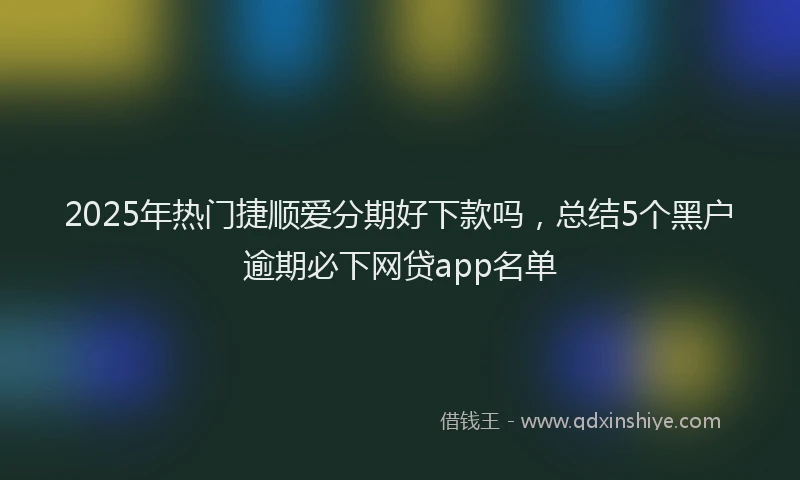 2025年热门捷顺爱分期好下款吗，总结5个黑户逾期必下网贷app名单