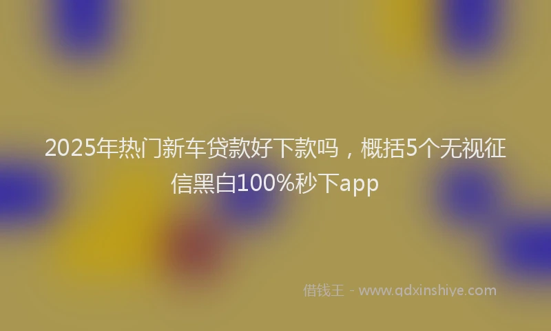 2025年热门新车贷款好下款吗，概括5个无视征信黑白100%秒下app