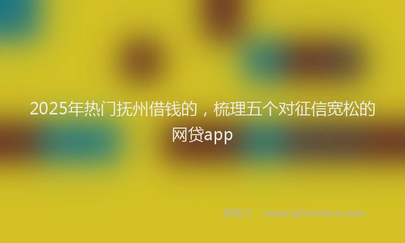 2025年热门抚州借钱的，梳理五个对征信宽松的网贷app