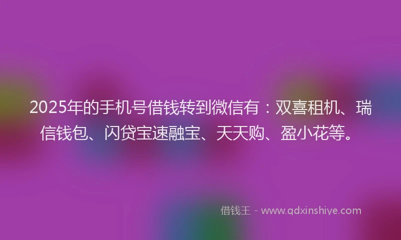 2025年的手机号借钱转到微信有：双喜租机、瑞信钱包、闪贷宝速融宝、天天购、盈小花等。