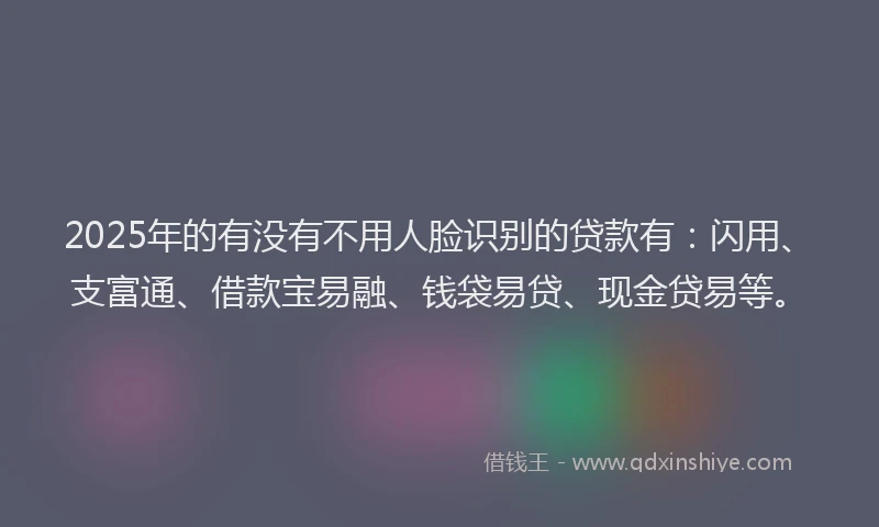 2025年的有没有不用人脸识别的贷款有：闪用、支富通、借款宝易融、钱袋易贷、现金贷易等。