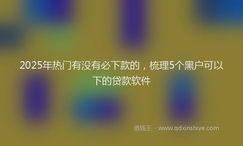 2025年热门有没有必下款的，梳理5个黑户可以下的贷款软件