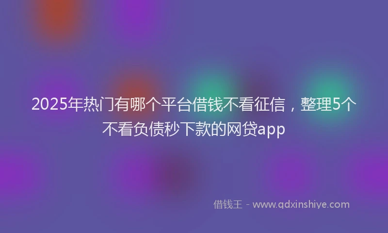 2025年热门有哪个平台借钱不看征信，整理5个不看负债秒下款的网贷app