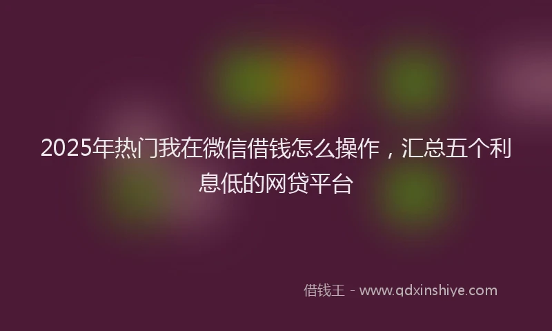 2025年热门我在微信借钱怎么操作，汇总五个利息低的网贷平台