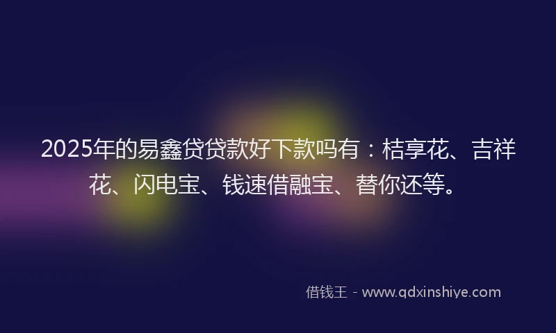 2025年的易鑫贷贷款好下款吗有：桔享花、吉祥花、闪电宝、钱速借融宝、替你还等。
