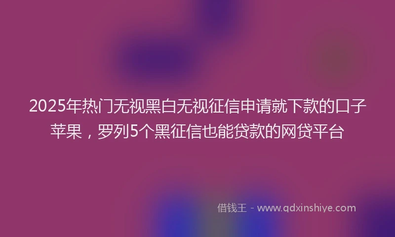 2025年热门无视黑白无视征信申请就下款的口子苹果，罗列5个黑征信也能贷款的网贷平台