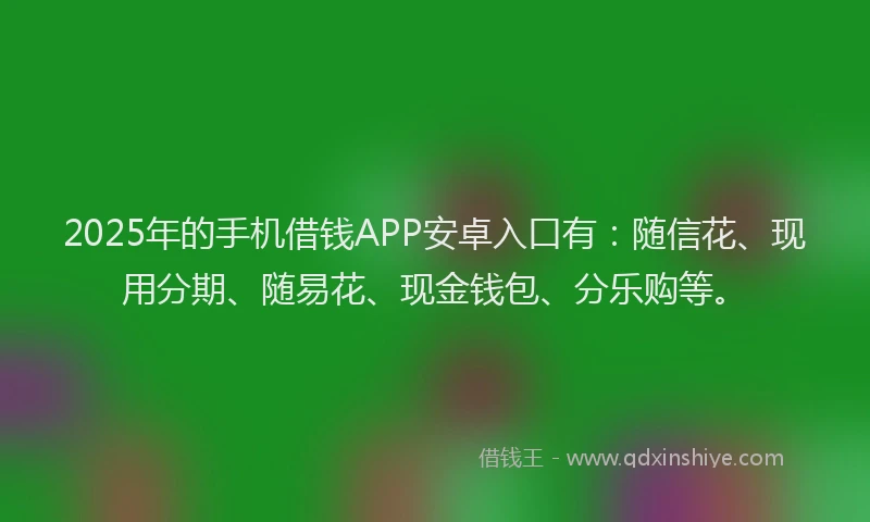2025年的手机借钱APP安卓入口有：随信花、现用分期、随易花、现金钱包、分乐购等。