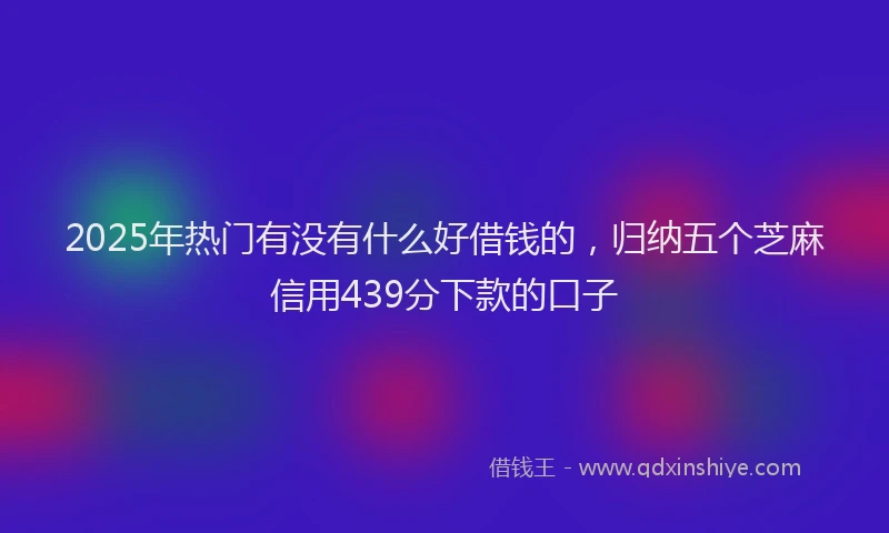 2025年热门有没有什么好借钱的，归纳五个芝麻信用439分下款的口子