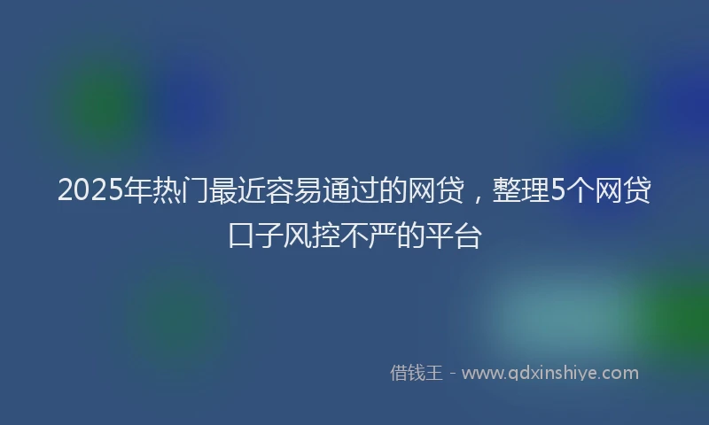 2025年热门最近容易通过的网贷，整理5个网贷口子风控不严的平台