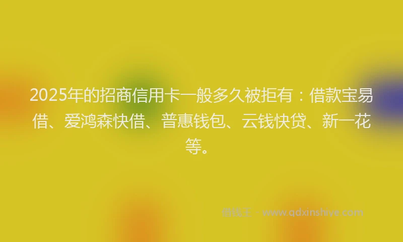 2025年的招商信用卡一般多久被拒有：借款宝易借、爱鸿森快借、普惠钱包、云钱快贷、新一花等。