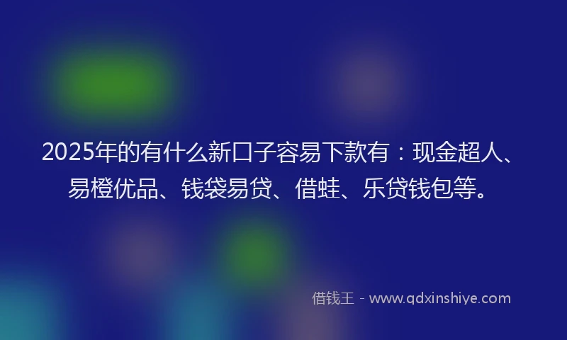 2025年的有什么新口子容易下款有：现金超人、易橙优品、钱袋易贷、借蛙、乐贷钱包等。