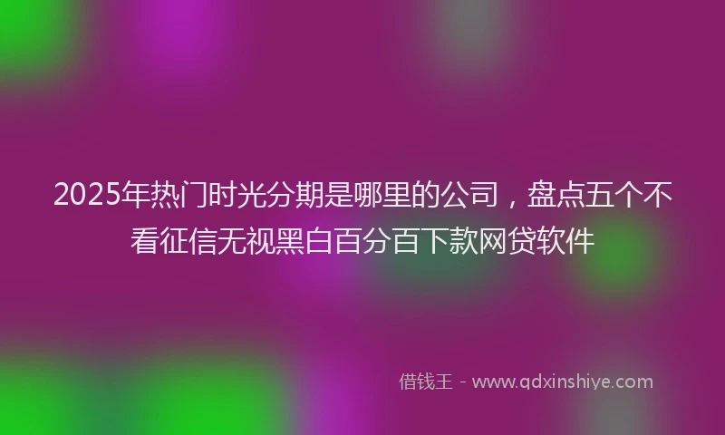 2025年热门时光分期是哪里的公司，盘点五个不看征信无视黑白百分百下款网贷软件