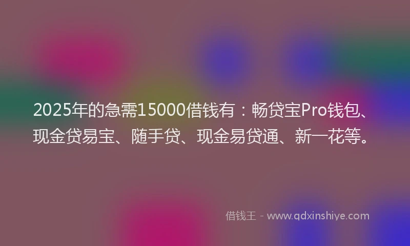 2025年的急需15000借钱有：畅贷宝Pro钱包、现金贷易宝、随手贷、现金易贷通、新一花等。