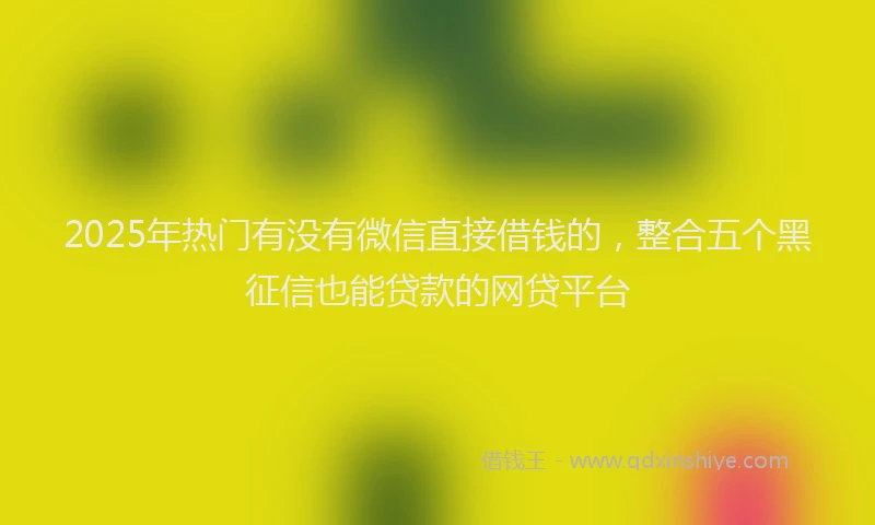 2025年热门有没有微信直接借钱的，整合五个黑征信也能贷款的网贷平台