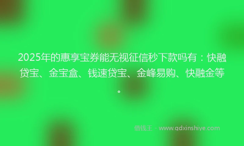 2025年的惠享宝券能无视征信秒下款吗有：快融贷宝、金宝盒、钱速贷宝、金峰易购、快融金等。