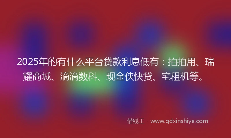 2025年的有什么平台贷款利息低有：拍拍用、瑞耀商城、滴滴数科、现金侠快贷、宅租机等。