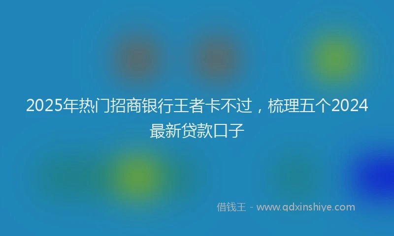 2025年热门招商银行王者卡不过，梳理五个2024最新贷款口子