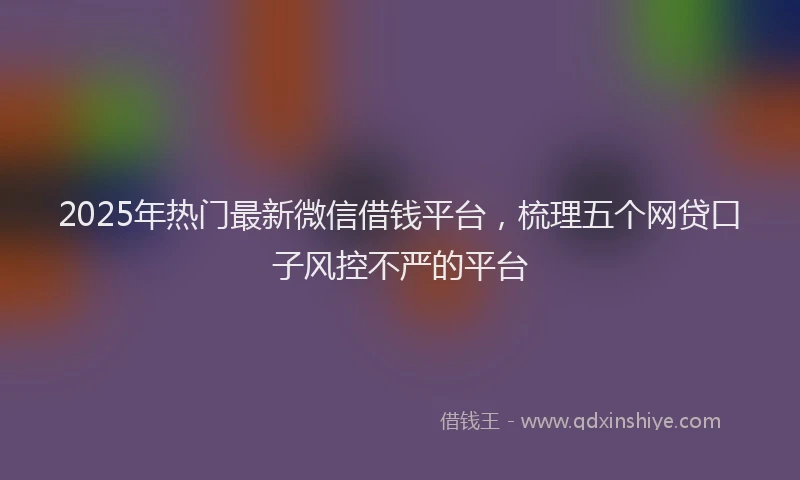 2025年热门最新微信借钱平台，梳理五个网贷口子风控不严的平台