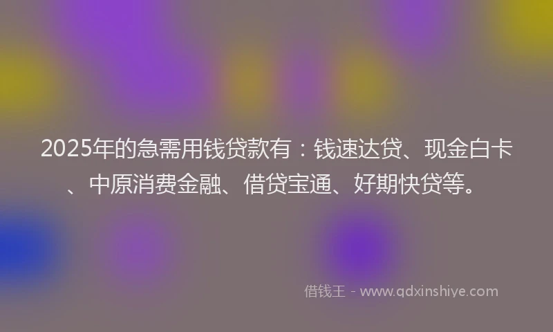 2025年的急需用钱贷款有：钱速达贷、现金白卡、中原消费金融、借贷宝通、好期快贷等。