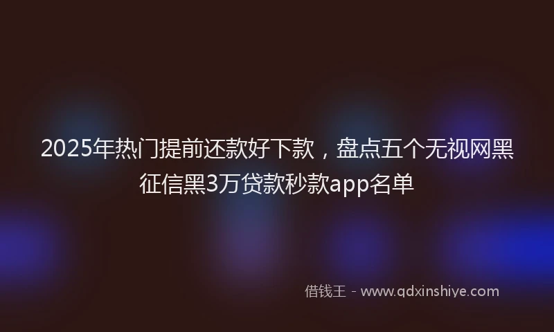 2025年热门提前还款好下款，盘点五个无视网黑征信黑3万贷款秒款app名单