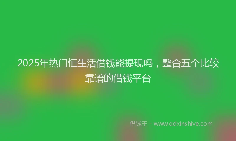 2025年热门恒生活借钱能提现吗，整合五个比较靠谱的借钱平台