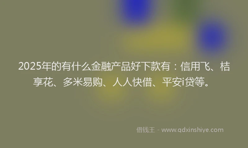 2025年的有什么金融产品好下款有：信用飞、桔享花、多米易购、人人快借、平安i贷等。