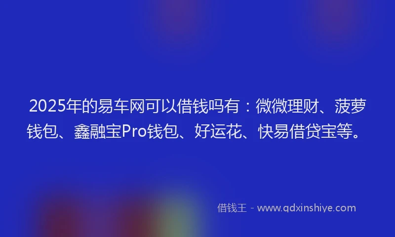 2025年的易车网可以借钱吗有：微微理财、菠萝钱包、鑫融宝Pro钱包、好运花、快易借贷宝等。
