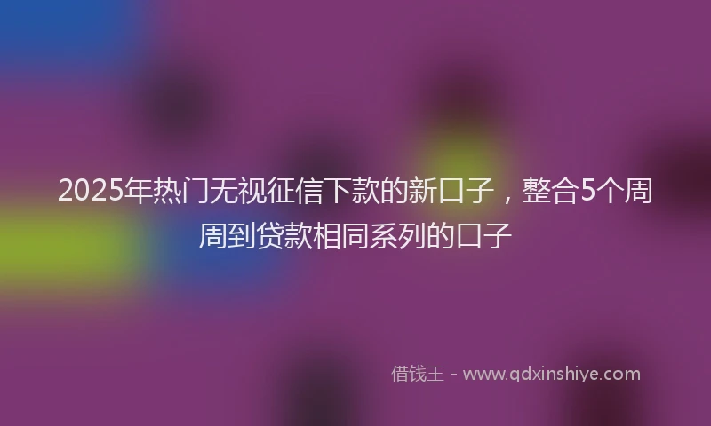 2025年热门无视征信下款的新口子，整合5个周周到贷款相同系列的口子
