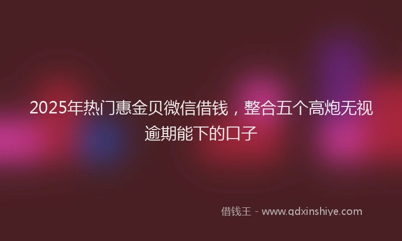 2025年热门惠金贝微信借钱，整合五个高炮无视逾期能下的口子