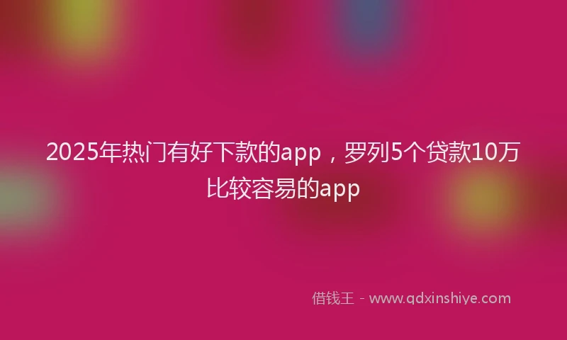 2025年热门有好下款的app，罗列5个贷款10万比较容易的app