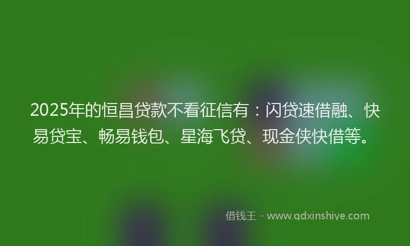 2025年的恒昌贷款不看征信有：闪贷速借融、快易贷宝、畅易钱包、星海飞贷、现金侠快借等。