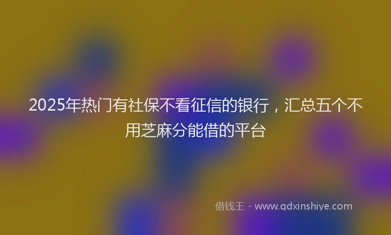 2025年热门有社保不看征信的银行，汇总五个不用芝麻分能借的平台