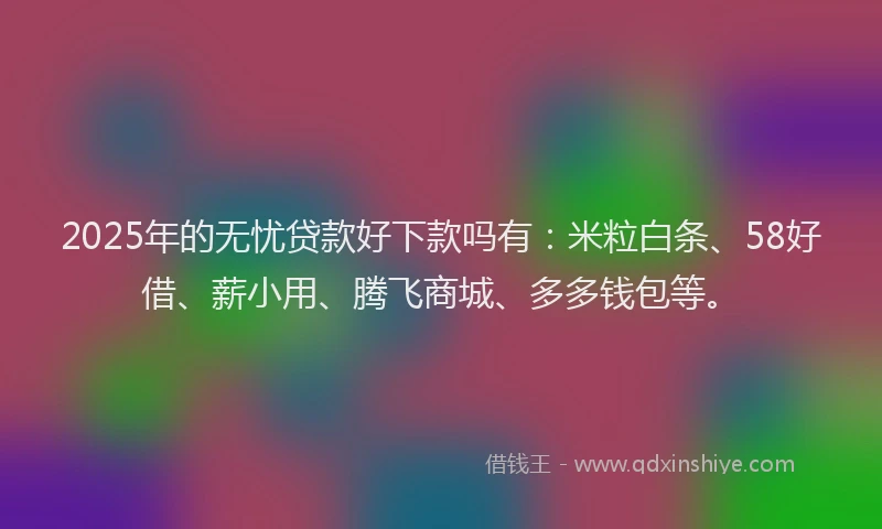 2025年的无忧贷款好下款吗有：米粒白条、58好借、薪小用、腾飞商城、多多钱包等。