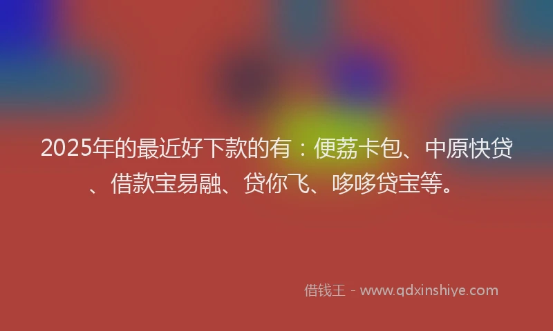 2025年的最近好下款的有：便荔卡包、中原快贷、借款宝易融、贷你飞、哆哆贷宝等。