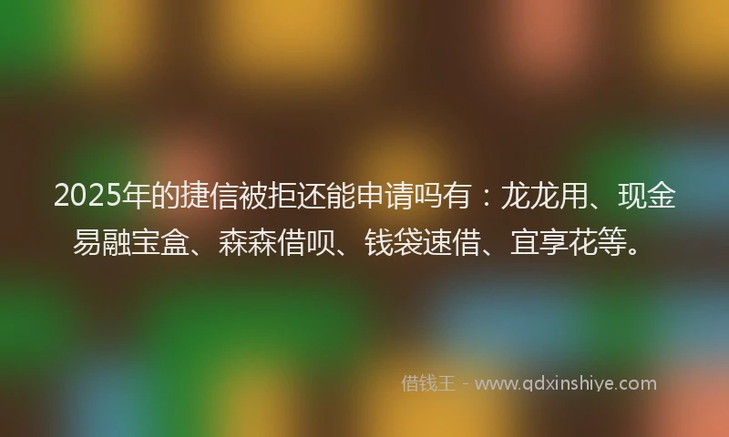 2025年的捷信被拒还能申请吗有：龙龙用、现金易融宝盒、森森借呗、钱袋速借、宜享花等。