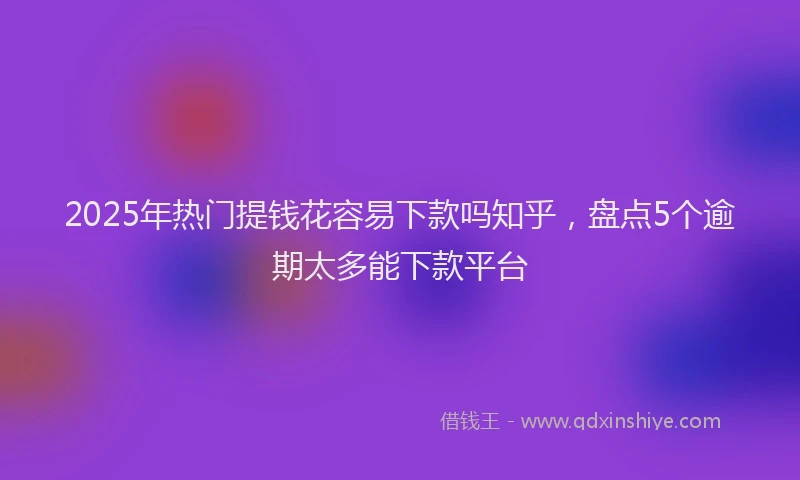 2025年热门提钱花容易下款吗知乎，盘点5个逾期太多能下款平台