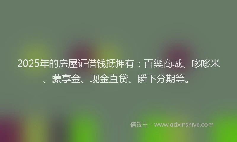 2025年的房屋证借钱抵押有：百樂商城、哆哆米、蒙享金、现金直贷、瞬下分期等。