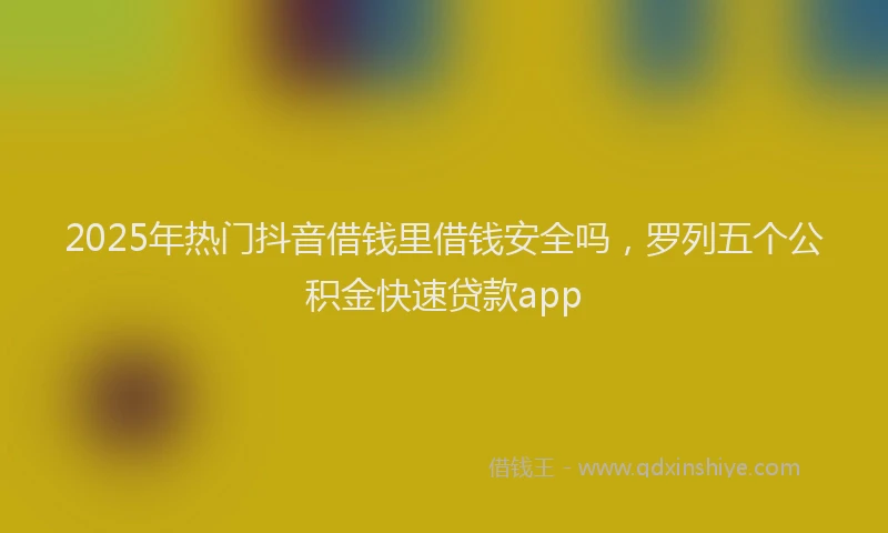 2025年热门抖音借钱里借钱安全吗，罗列五个公积金快速贷款app
