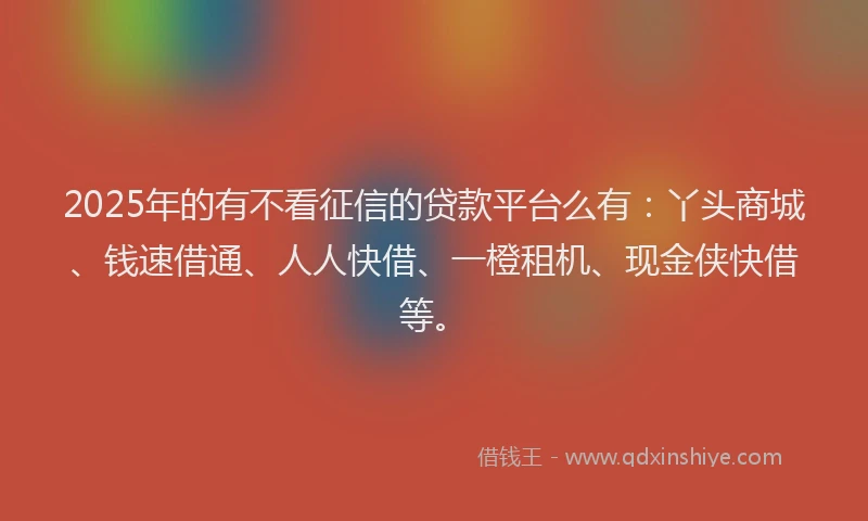 2025年的有不看征信的贷款平台么有：丫头商城、钱速借通、人人快借、一橙租机、现金侠快借等。