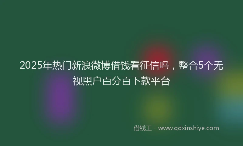 2025年热门新浪微博借钱看征信吗，整合5个无视黑户百分百下款平台