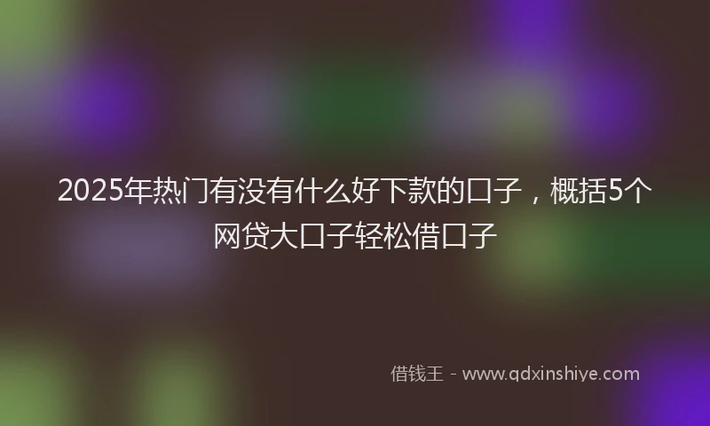 2025年热门有没有什么好下款的口子，概括5个网贷大口子轻松借口子