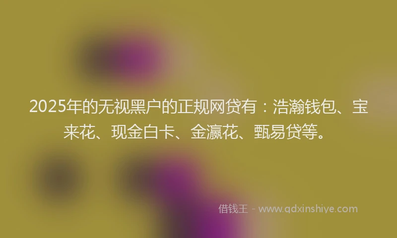 2025年的无视黑户的正规网贷有：浩瀚钱包、宝来花、现金白卡、金瀛花、甄易贷等。