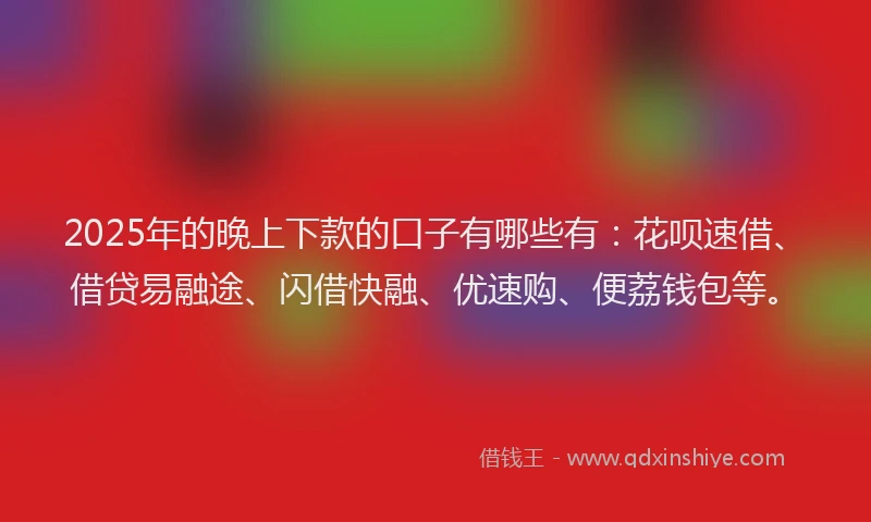 2025年的晚上下款的口子有哪些有：花呗速借、借贷易融途、闪借快融、优速购、便荔钱包等。