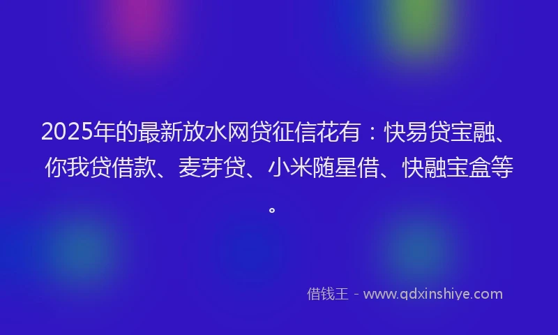 2025年的最新放水网贷征信花有：快易贷宝融、你我贷借款、麦芽贷、小米随星借、快融宝盒等。